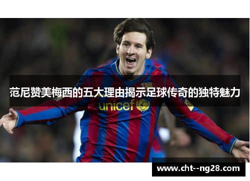范尼赞美梅西的五大理由揭示足球传奇的独特魅力