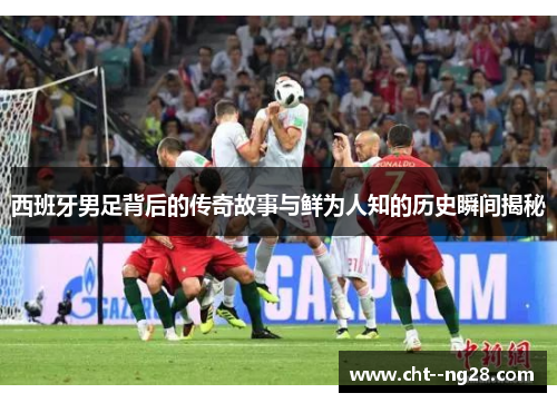 西班牙男足背后的传奇故事与鲜为人知的历史瞬间揭秘