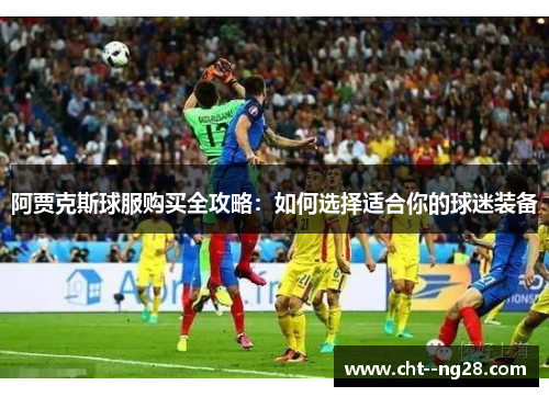 阿贾克斯球服购买全攻略：如何选择适合你的球迷装备