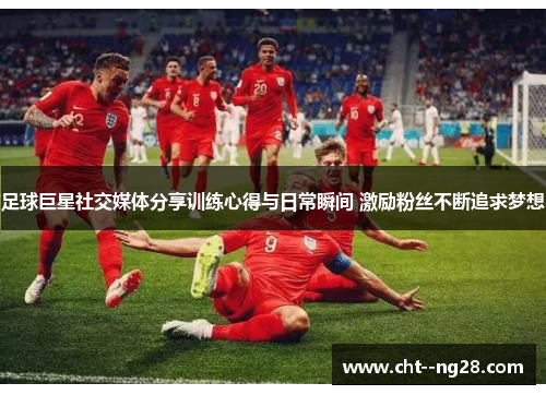 足球巨星社交媒体分享训练心得与日常瞬间 激励粉丝不断追求梦想 足球巨星社交媒体分享训练心得与日常瞬间 激励粉丝不断追求梦想