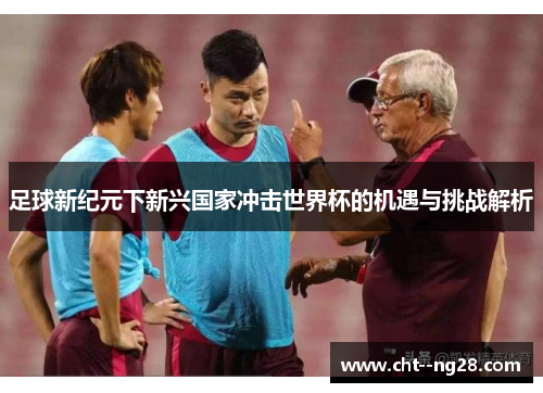 足球新纪元下新兴国家冲击世界杯的机遇与挑战解析 足球新纪元下新兴国家冲击世界杯的机遇与挑战解析