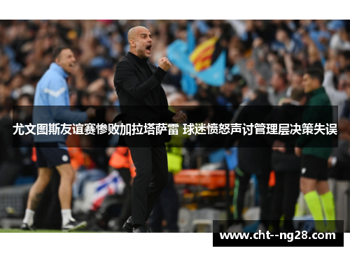尤文图斯友谊赛惨败加拉塔萨雷 球迷愤怒声讨管理层决策失误