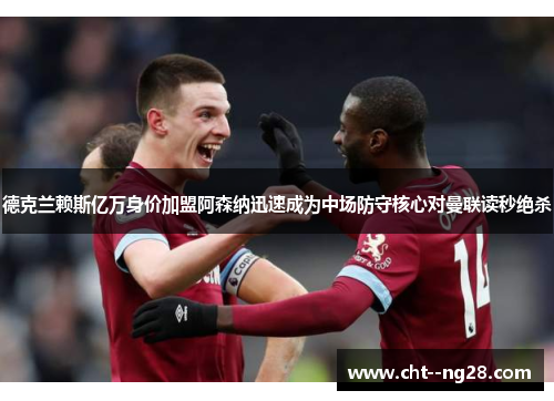 德克兰赖斯亿万身价加盟阿森纳迅速成为中场防守核心对曼联读秒绝杀 德克兰赖斯亿万身价加盟阿森纳迅速成为中场防守核心对曼联读秒绝杀