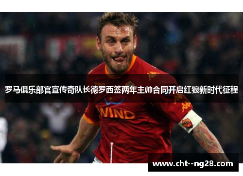 罗马俱乐部官宣传奇队长德罗西签两年主帅合同开启红狼新时代征程