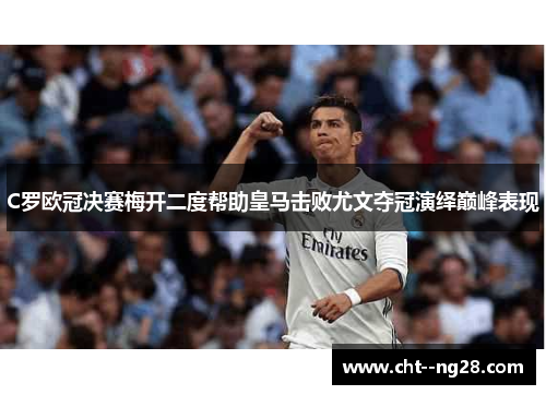 C罗欧冠决赛梅开二度帮助皇马击败尤文夺冠演绎巅峰表现 C罗欧冠决赛梅开二度帮助皇马击败尤文夺冠演绎巅峰表现