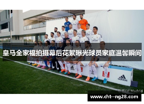 皇马全家福拍摄幕后花絮曝光球员家庭温馨瞬间