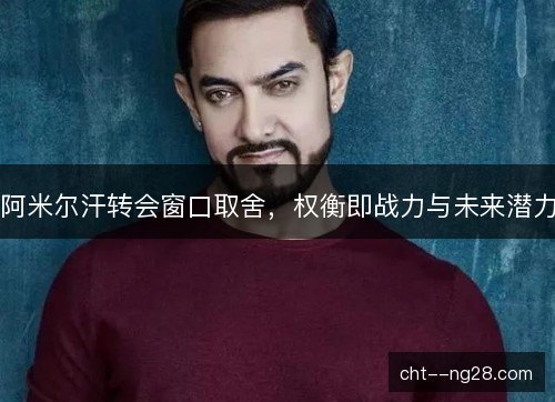 阿米尔汗转会窗口取舍，权衡即战力与未来潜力