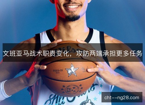 文班亚马战术职责变化,攻防两端承担更多任务 文班亚马战术职责变化,攻防两端承担更多任务